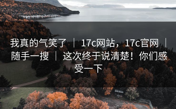 我真的气笑了 ｜ 17c网站，17c官网 ｜ 随手一搜 ｜ 这次终于说清楚！你们感受一下