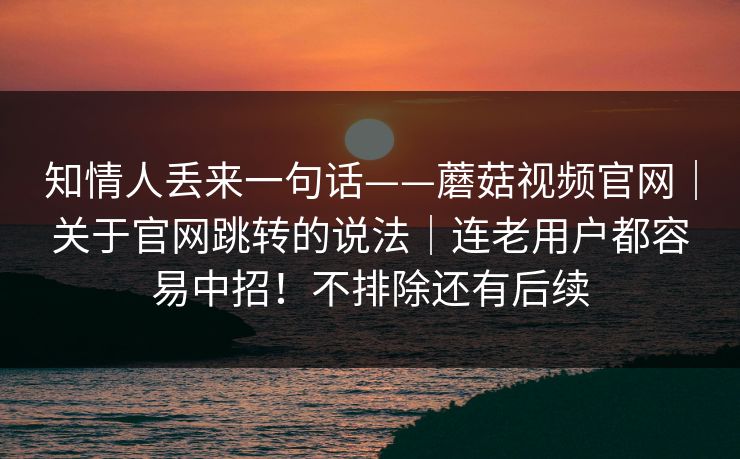 知情人丢来一句话——蘑菇视频官网｜关于官网跳转的说法｜连老用户都容易中招！不排除还有后续
