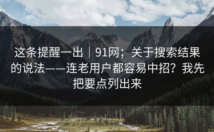这条提醒一出｜91网；关于搜索结果的说法——连老用户都容易中招？我先把要点列出来