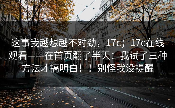 这事我越想越不对劲，17c；17c在线观看——在首页翻了半天：我试了三种方法才搞明白！！别怪我没提醒