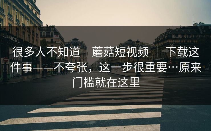 很多人不知道｜蘑菇短视频 ｜ 下载这件事——不夸张，这一步很重要…原来门槛就在这里