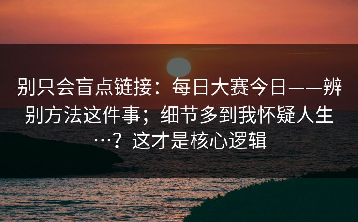 别只会盲点链接：每日大赛今日——辨别方法这件事；细节多到我怀疑人生…？这才是核心逻辑
