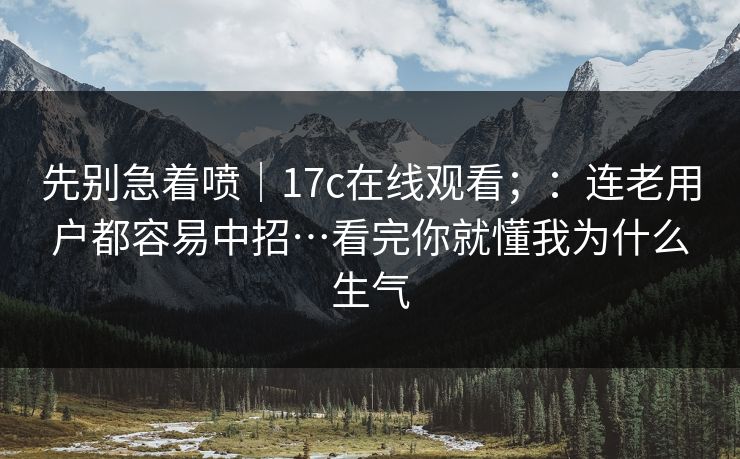 先别急着喷｜17c在线观看；：连老用户都容易中招…看完你就懂我为什么生气