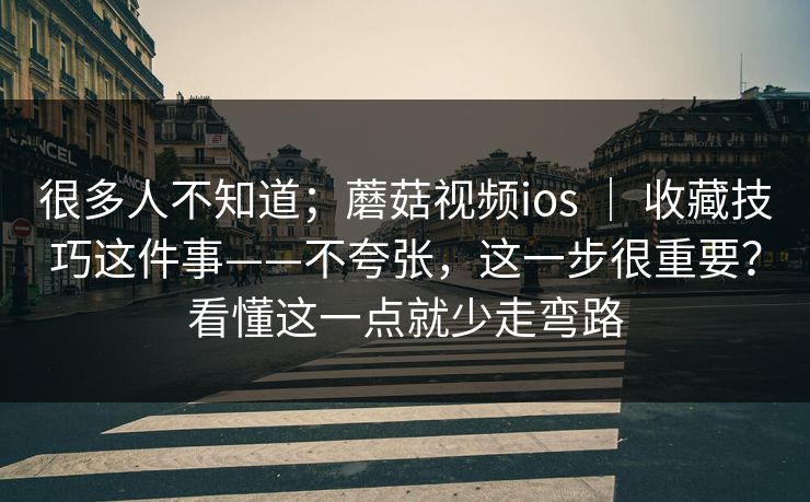 很多人不知道；蘑菇视频ios ｜ 收藏技巧这件事——不夸张，这一步很重要？看懂这一点就少走弯路
