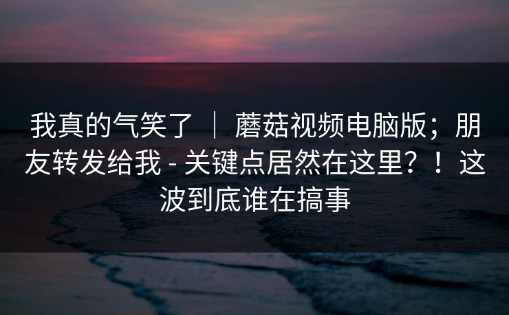 我真的气笑了 | 蘑菇视频电脑版;朋友转发给我 - 关键点居然在这里?!这波到底谁在搞事 我真的气笑了 | 蘑菇视频电脑版;朋友转发给我 - 关键点居然在这里?!这波到底谁在搞事