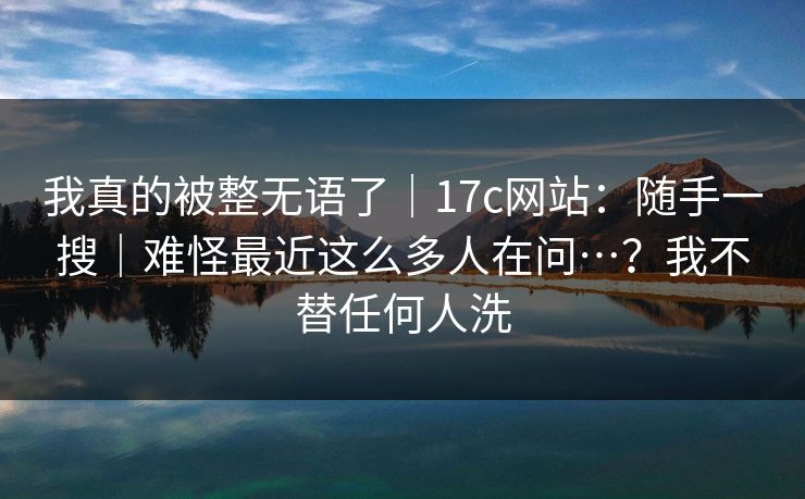 我真的被整无语了｜17c网站：随手一搜｜难怪最近这么多人在问…？我不替任何人洗