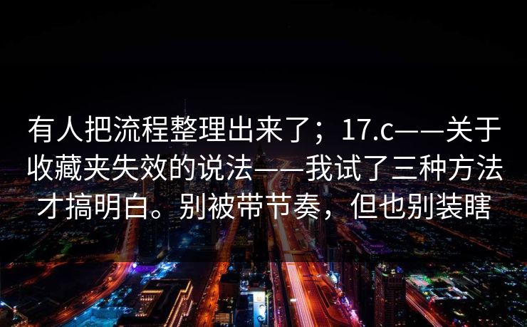 有人把流程整理出来了；17.c——关于收藏夹失效的说法——我试了三种方法才搞明白。别被带节奏，但也别装瞎