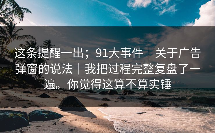这条提醒一出；91大事件｜关于广告弹窗的说法｜我把过程完整复盘了一遍。你觉得这算不算实锤
