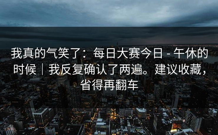 我真的气笑了：每日大赛今日 - 午休的时候｜我反复确认了两遍。建议收藏，省得再翻车