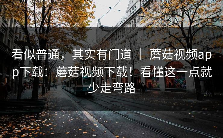 看似普通,其实有门道 | 蘑菇视频app下载:蘑菇视频下载!看懂这一点就少走弯路 看似普通,其实有门道 | 蘑菇视频app下载:蘑菇视频下载!看懂这一点就少走弯路
