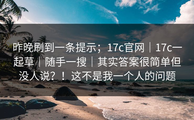 昨晚刷到一条提示;17c官网|17c一起草|随手一搜|其实答案很简单但没人说?!这不是我一个人的问题 昨晚刷到一条提示;17c官网|17c一起草|随手一搜|其实答案很简单但没人说?!这不是我一个人的问题