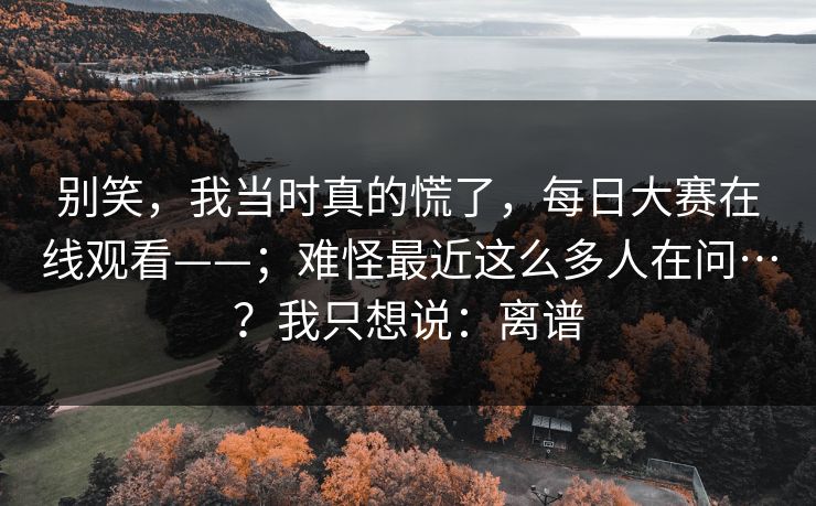 别笑,我当时真的慌了,每日大赛在线观看——;难怪最近这么多人在问…?我只想说:离谱 别笑,我当时真的慌了,每日大赛在线观看——;难怪最近这么多人在问…?我只想说:离谱