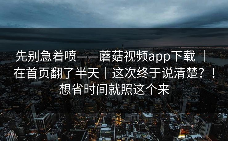 先别急着喷——蘑菇视频app下载 ｜ 在首页翻了半天｜这次终于说清楚？！想省时间就照这个来