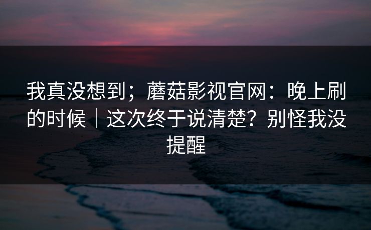 我真没想到;蘑菇影视官网:晚上刷的时候|这次终于说清楚?别怪我没提醒 我真没想到;蘑菇影视官网:晚上刷的时候|这次终于说清楚?别怪我没提醒
