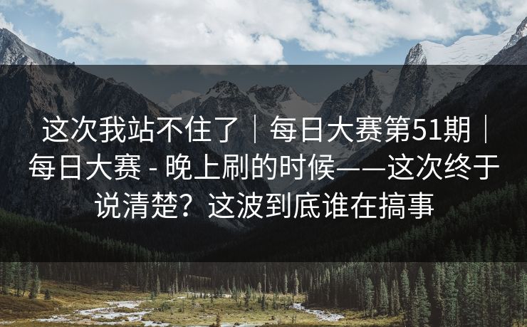 这次我站不住了｜每日大赛第51期｜每日大赛 - 晚上刷的时候——这次终于说清楚？这波到底谁在搞事