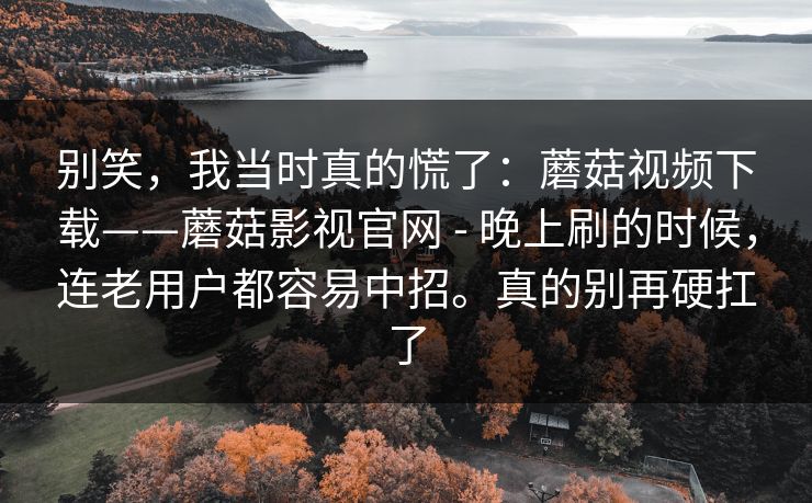 别笑，我当时真的慌了：蘑菇视频下载——蘑菇影视官网 - 晚上刷的时候，连老用户都容易中招。真的别再硬扛了