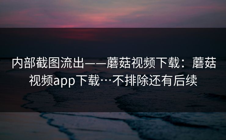 内部截图流出——蘑菇视频下载:蘑菇视频app下载…不排除还有后续 内部截图流出——蘑菇视频下载:蘑菇视频app下载…不排除还有后续