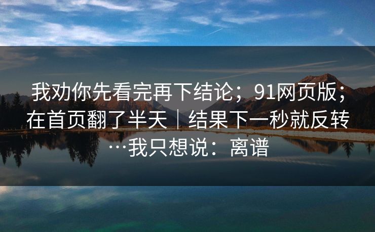 我劝你先看完再下结论；91网页版；在首页翻了半天｜结果下一秒就反转…我只想说：离谱