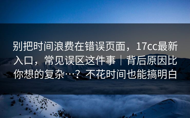 别把时间浪费在错误页面，17cc最新入口，常见误区这件事｜背后原因比你想的复杂…？不花时间也能搞明白