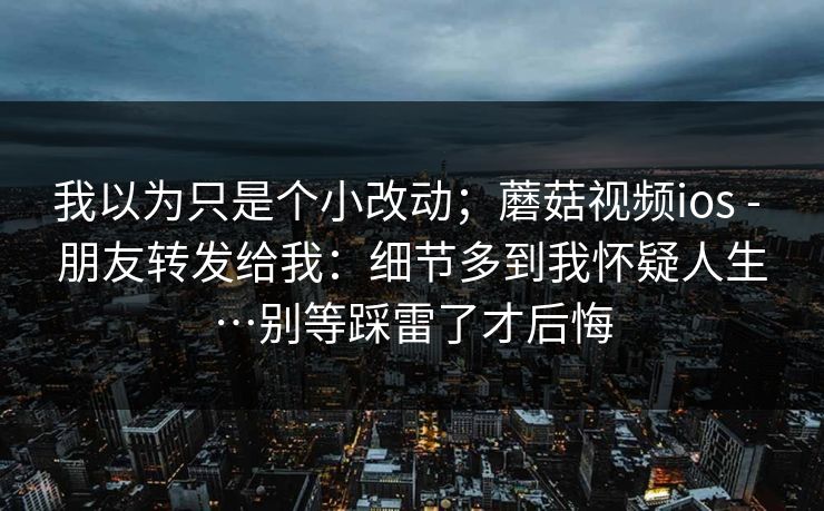 我以为只是个小改动；蘑菇视频ios - 朋友转发给我：细节多到我怀疑人生…别等踩雷了才后悔
