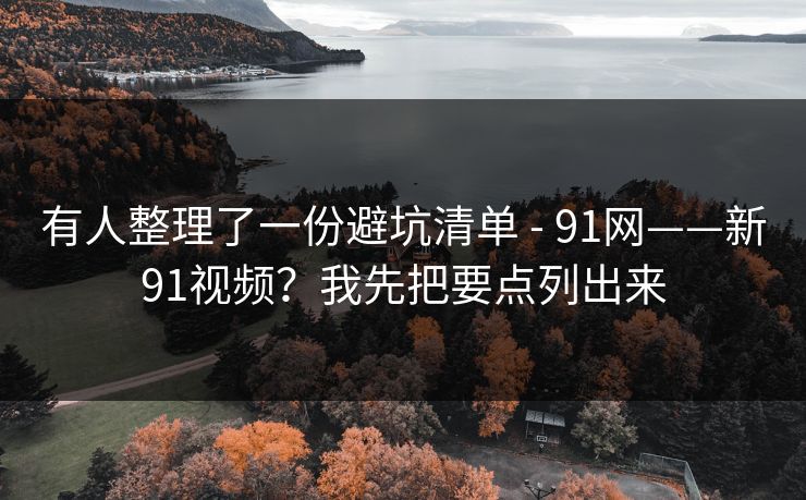 有人整理了一份避坑清单 - 91网——新91视频？我先把要点列出来