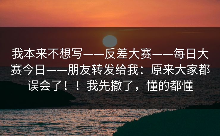 我本来不想写——反差大赛——每日大赛今日——朋友转发给我：原来大家都误会了！！我先撤了，懂的都懂