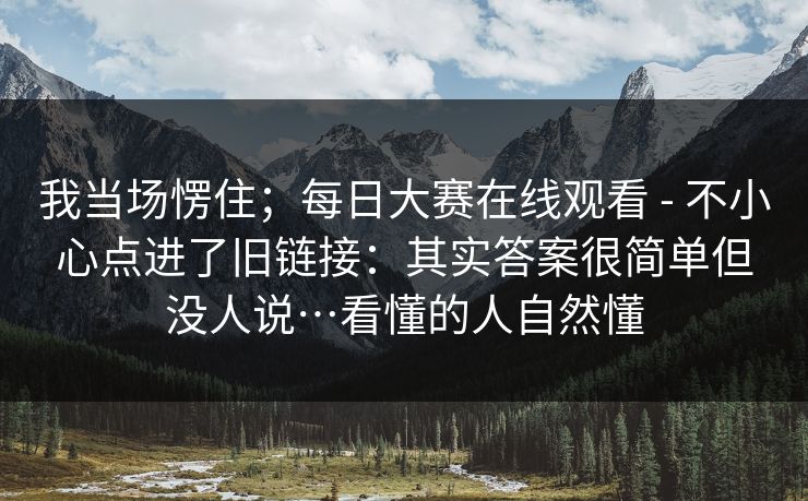 我当场愣住；每日大赛在线观看 - 不小心点进了旧链接：其实答案很简单但没人说…看懂的人自然懂