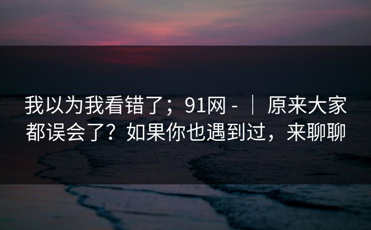 我以为我看错了;91网 - | 原来大家都误会了?如果你也遇到过,来聊聊 我以为我看错了;91网 - | 原来大家都误会了?如果你也遇到过,来聊聊
