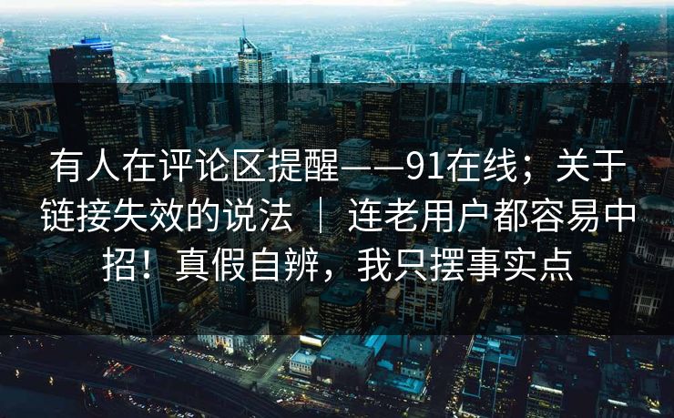 有人在评论区提醒——91在线；关于链接失效的说法 ｜ 连老用户都容易中招！真假自辨，我只摆事实点