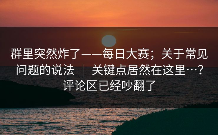 群里突然炸了——每日大赛；关于常见问题的说法 ｜ 关键点居然在这里…？评论区已经吵翻了
