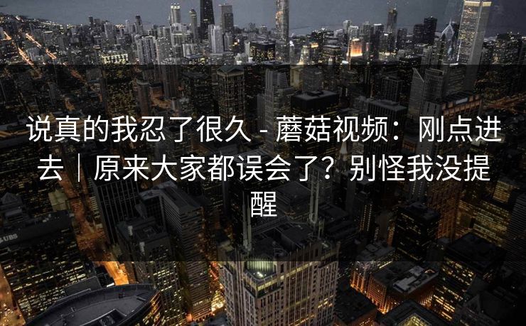 说真的我忍了很久 - 蘑菇视频：刚点进去｜原来大家都误会了？别怪我没提醒