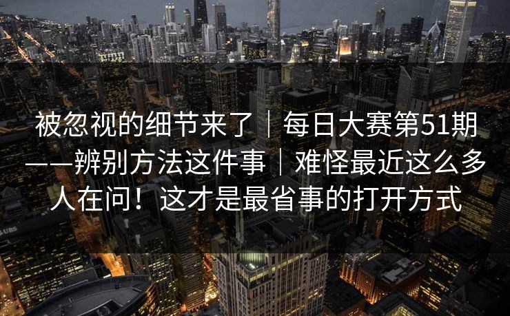 被忽视的细节来了｜每日大赛第51期——辨别方法这件事｜难怪最近这么多人在问！这才是最省事的打开方式