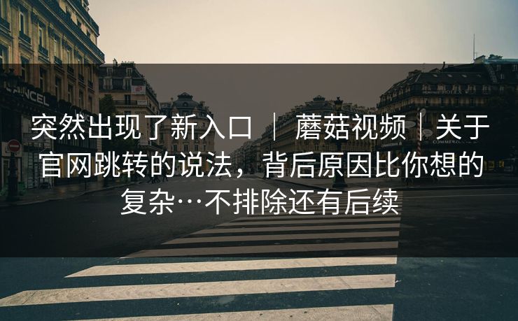 突然出现了新入口 ｜ 蘑菇视频｜关于官网跳转的说法，背后原因比你想的复杂…不排除还有后续