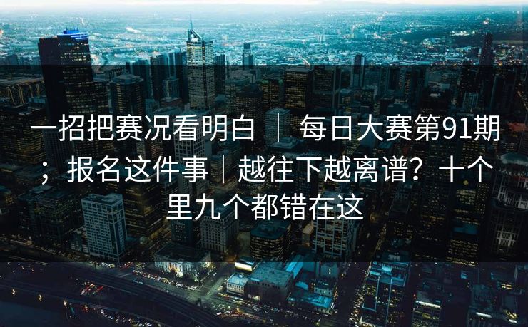 一招把赛况看明白 ｜ 每日大赛第91期；报名这件事｜越往下越离谱？十个里九个都错在这