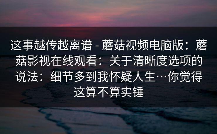 这事越传越离谱 - 蘑菇视频电脑版：蘑菇影视在线观看：关于清晰度选项的说法：细节多到我怀疑人生…你觉得这算不算实锤