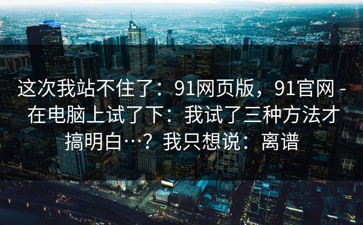 这次我站不住了:91网页版,91官网 - 在电脑上试了下:我试了三种方法才搞明白…?我只想说:离谱 这次我站不住了:91网页版,91官网 - 在电脑上试了下:我试了三种方法才搞明白…?我只想说:离谱